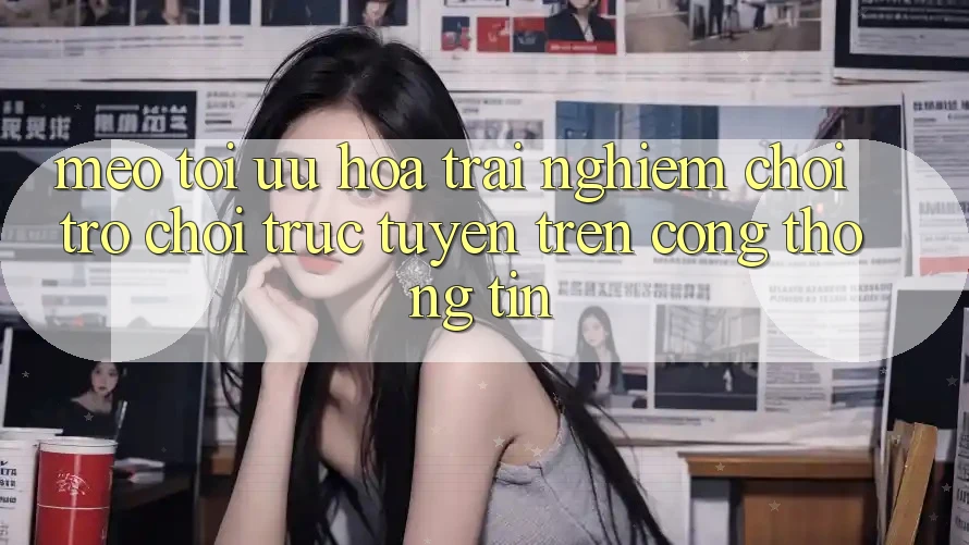 Mẹo Tối Ưu Hóa Trải nghiệm Chơi Trò chơi Trực Tuyến Trên Cổng thông tin