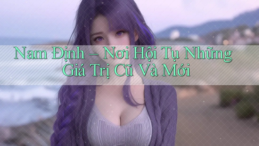 Nam Định – Nơi Hội Tụ Những Giá Trị Cũ Và Mới