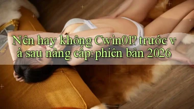 Nên hay không Cwin01 trước và sau nâng cấp phiên bản 2026