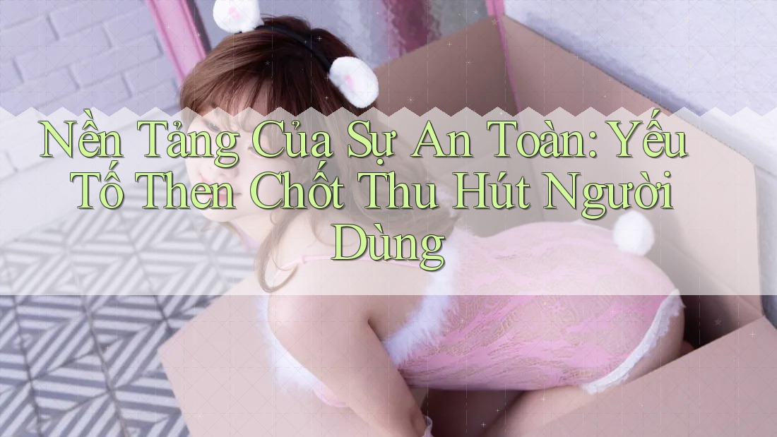 Nền Tảng Của Sự An Toàn: Yếu Tố Then Chốt Thu Hút Người Dùng Nền Tảng Của Sự An Toàn: Yếu Tố Then Chốt Thu Hút Người Dùng