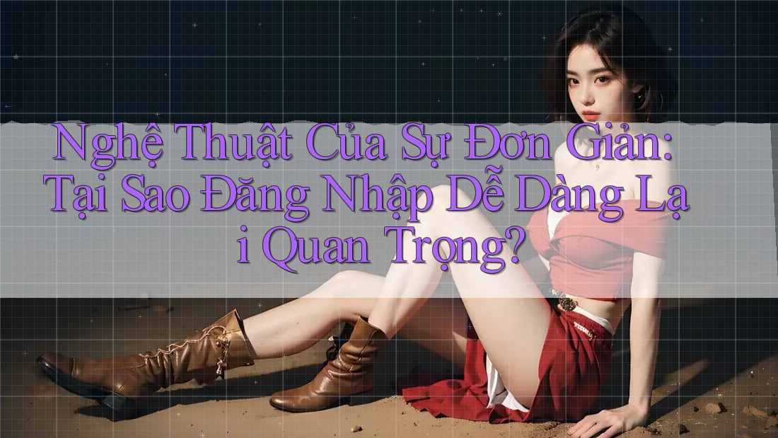 Nghệ Thuật Của Sự Đơn Giản: Tại Sao Đăng Nhập Dễ Dàng Lại Quan Trọng?