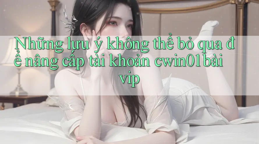 Những lưu ý không thể bỏ qua để nâng cấp tài khoản cwin01 bài vip