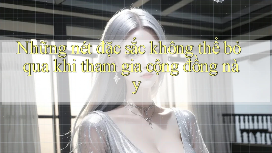 Những nét đặc sắc không thể bỏ qua khi tham gia cộng đồng này