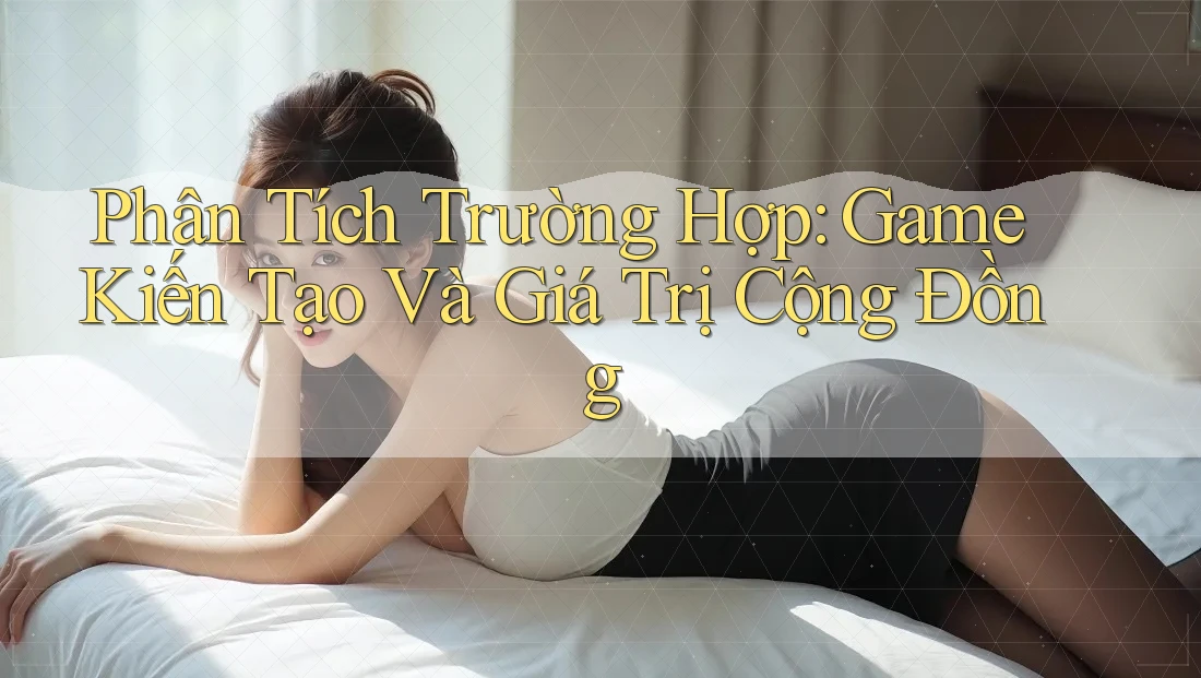 Phân Tích Trường Hợp: Game Kiến Tạo Và Giá Trị Cộng Đồng