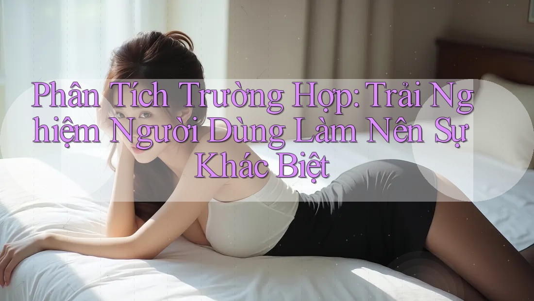 Phân Tích Trường Hợp: Trải Nghiệm Người Dùng Làm Nên Sự Khác Biệt
