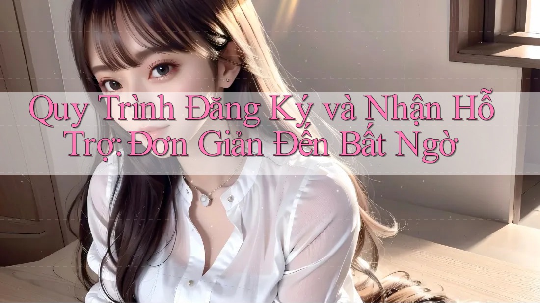 Quy Trình Đăng Ký và Nhận Hỗ Trợ: Đơn Giản Đến Bất Ngờ
