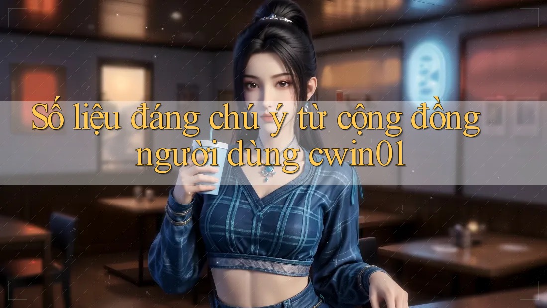 Số liệu đáng chú ý từ cộng đồng người dùng cwin01