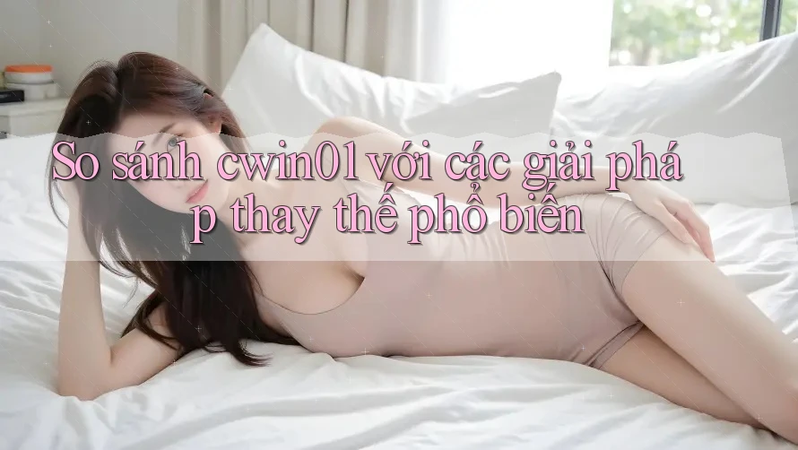 So sánh cwin01 với các giải pháp thay thế phổ biến