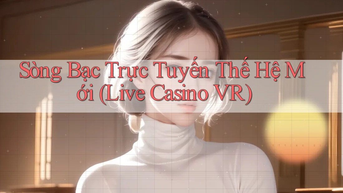 Sòng Bạc Trực Tuyến Thế Hệ Mới (Live Casino VR)