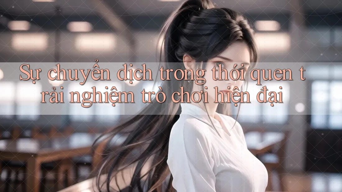 Sự chuyển dịch trong thói quen trải nghiệm trò chơi hiện đại