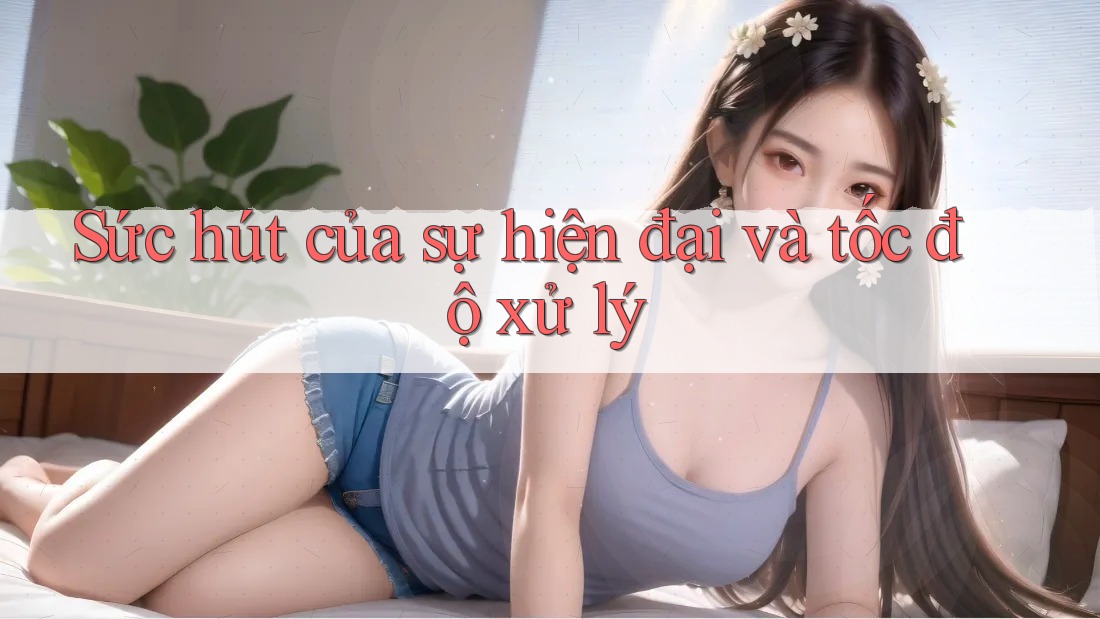 Sức hút của sự hiện đại và tốc độ xử lý Sức hút của sự hiện đại và tốc độ xử lý