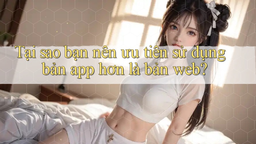 Tại sao bạn nên ưu tiên sử dụng bản app hơn là bản web?