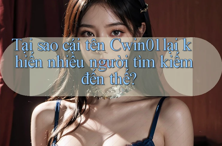 Tại sao cái tên Cwin01 lại khiến nhiều người tìm kiếm đến thế?