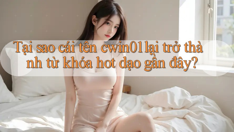 Tại sao cái tên cwin01 lại trở thành từ khóa hot dạo gần đây?