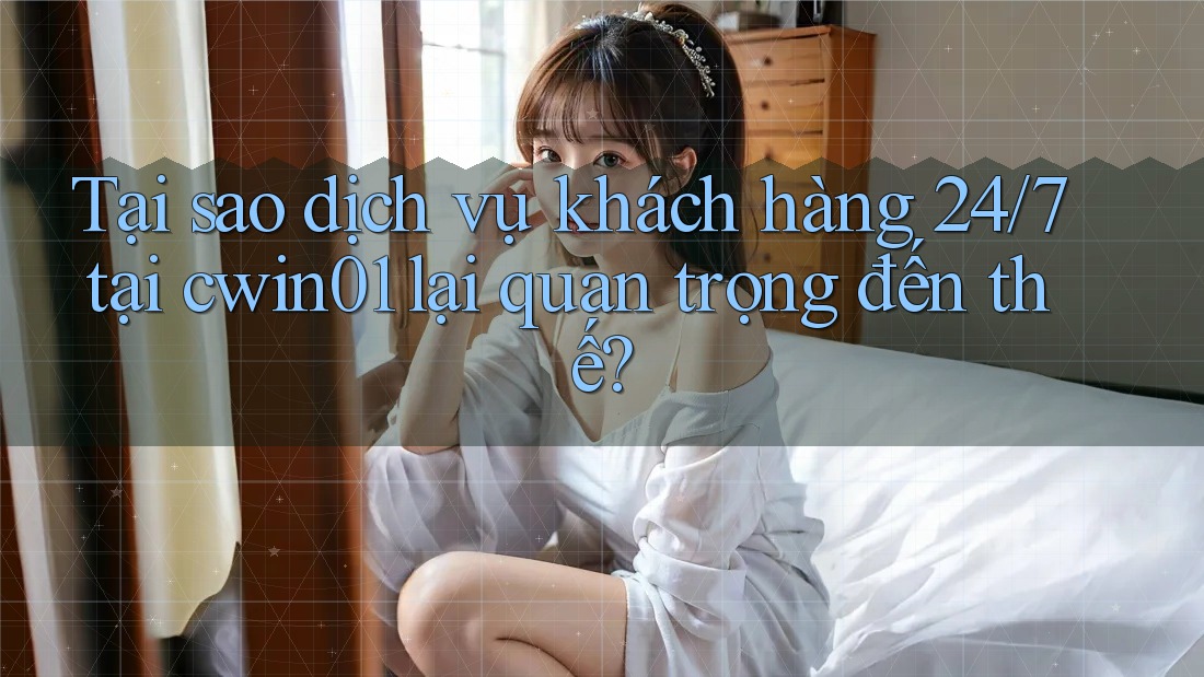 Tại sao dịch vụ khách hàng 24/7 tại cwin01 lại quan trọng đến thế?