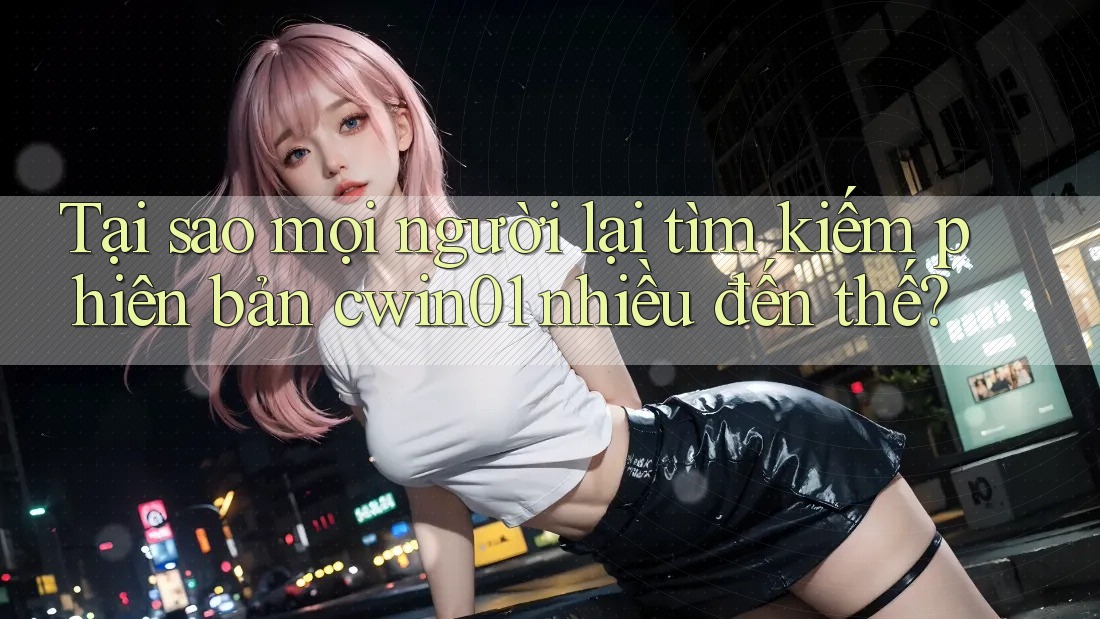 Tại sao mọi người lại tìm kiếm phiên bản cwin01 nhiều đến thế?