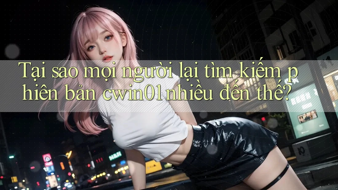 Tại sao mọi người lại tìm kiếm phiên bản cwin01 nhiều đến thế?