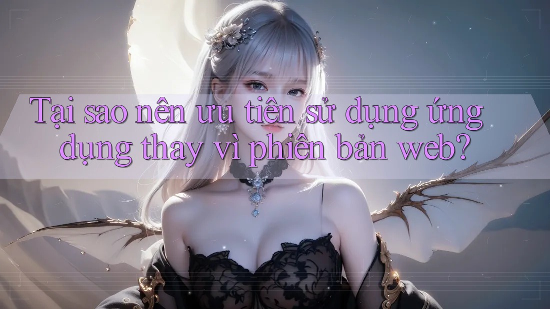 Tại sao nên ưu tiên sử dụng ứng dụng thay vì phiên bản web?