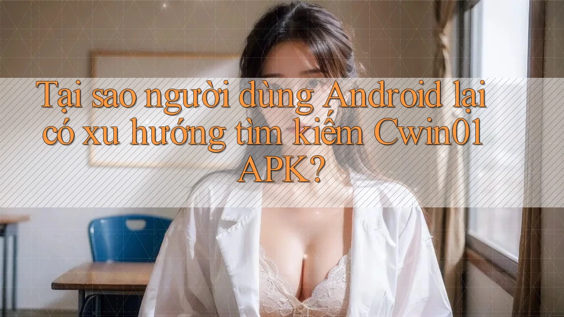 Tại sao người dùng Android lại có xu hướng tìm kiếm Cwin01 APK?