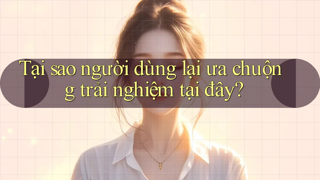 Tại sao người dùng lại ưa chuộng trải nghiệm tại đây?
