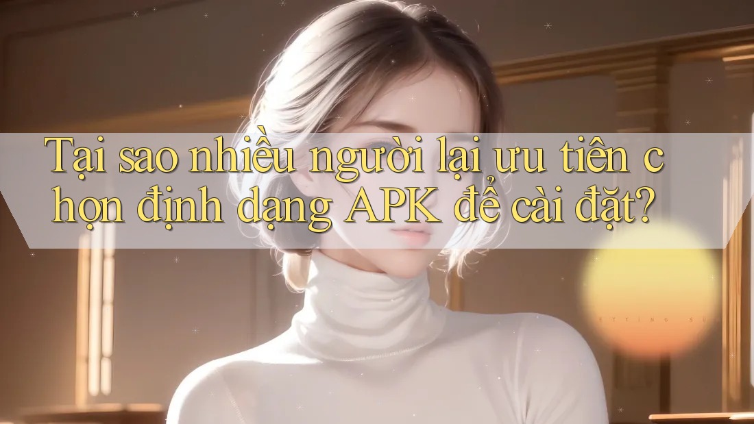 Tại sao nhiều người lại ưu tiên chọn định dạng APK để cài đặt?