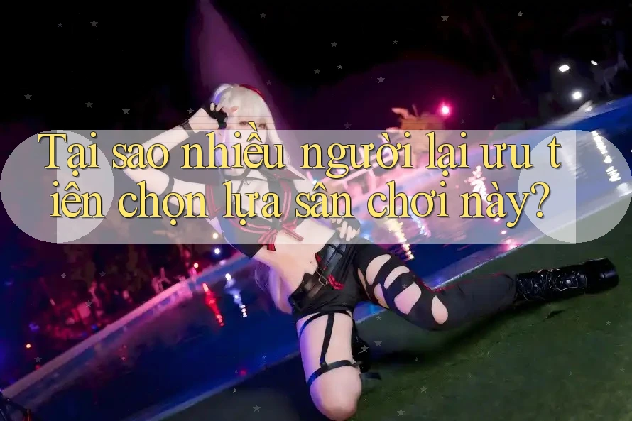 Tại sao nhiều người lại ưu tiên chọn lựa sân chơi này?