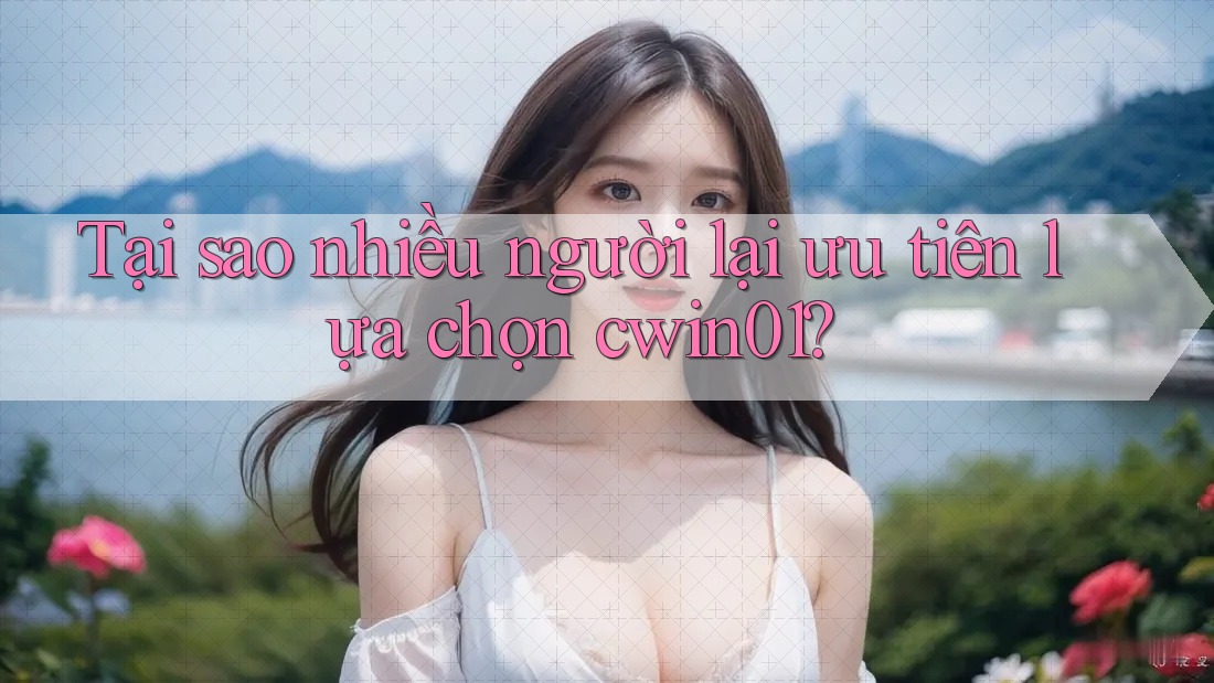 Tại sao nhiều người lại ưu tiên lựa chọn cwin01?
