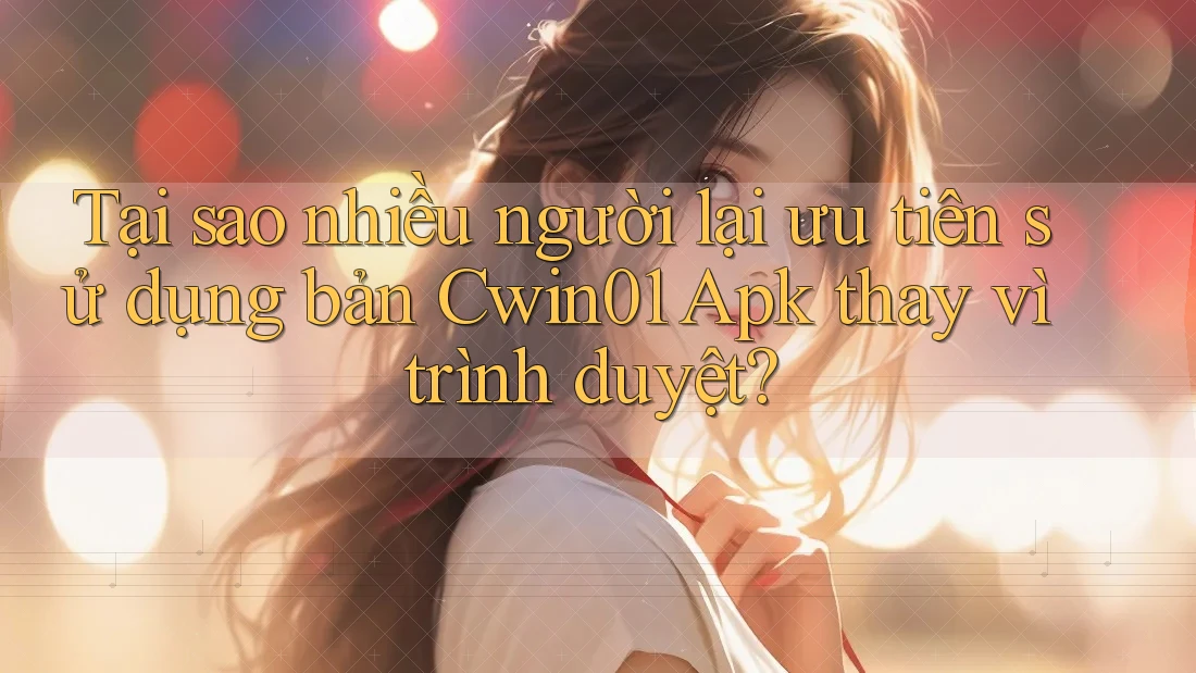 Tại sao nhiều người lại ưu tiên sử dụng bản Cwin01 Apk thay vì trình duyệt?