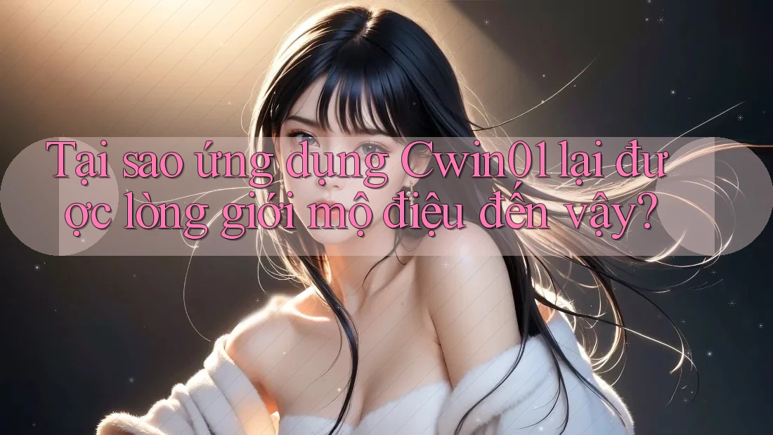 Tại sao ứng dụng Cwin01 lại được lòng giới mộ điệu đến vậy?
