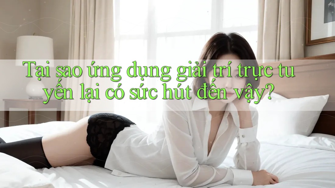 Tại sao ứng dụng giải trí trực tuyến lại có sức hút đến vậy?