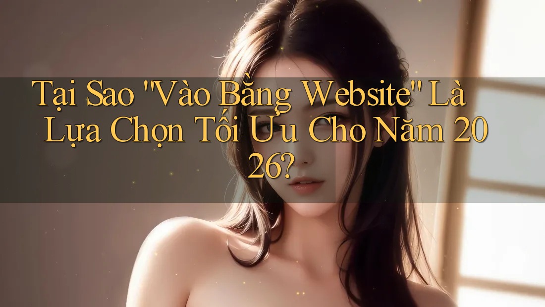 Tại Sao “Vào Bằng Website” Là Lựa Chọn Tối Ưu Cho Năm 2026?