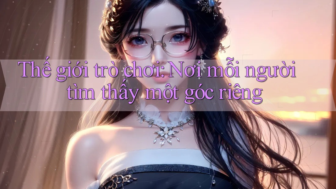 Thế giới trò chơi: Nơi mỗi người tìm thấy một góc riêng Thế giới trò chơi: Nơi mỗi người tìm thấy một góc riêng
