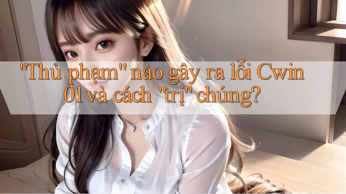 “Thủ phạm” nào gây ra lỗi Cwin01 và cách “trị” chúng? “Thủ phạm” nào gây ra lỗi Cwin01 và cách “trị” chúng?