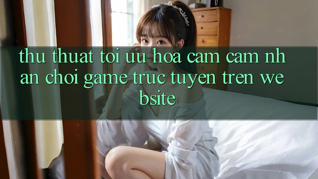 Thủ thuật Tối Ưu Hóa Cảm cảm nhận Chơi Game Trực Tuyến Trên Website