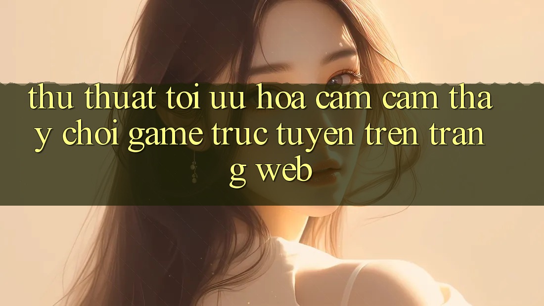 Thủ thuật Tối Ưu Hóa Cảm cảm thấy Chơi Game Trực Tuyến Trên Trang web