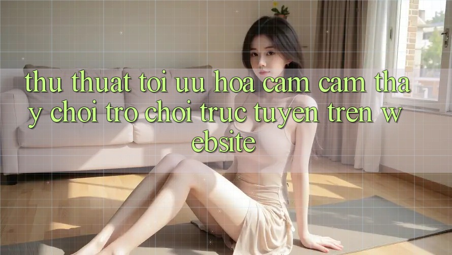 Thủ thuật Tối Ưu Hóa Cảm cảm thấy Chơi Trò chơi Trực Tuyến Trên Website