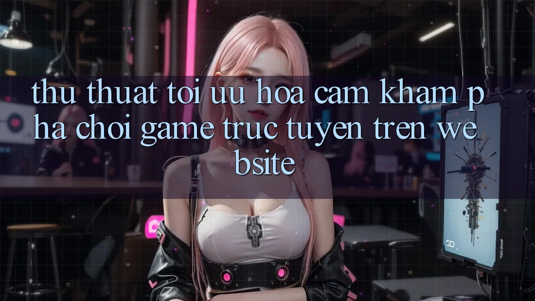 Thủ thuật Tối Ưu Hóa Cảm khám phá Chơi Game Trực Tuyến Trên Website