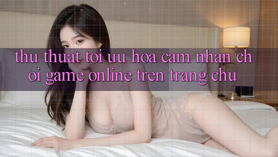 Thủ thuật Tối Ưu Hóa Cảm nhận Chơi Game online Trên Trang chủ Thủ thuật Tối Ưu Hóa Cảm nhận Chơi Game online Trên Trang chủ