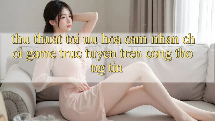 Thủ thuật Tối Ưu Hóa Cảm nhận Chơi Game Trực Tuyến Trên Cổng thông tin