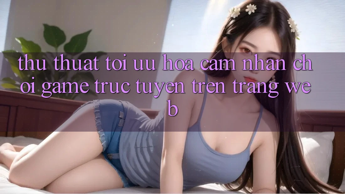 Thủ thuật Tối Ưu Hóa Cảm nhận Chơi Game Trực Tuyến Trên Trang web
