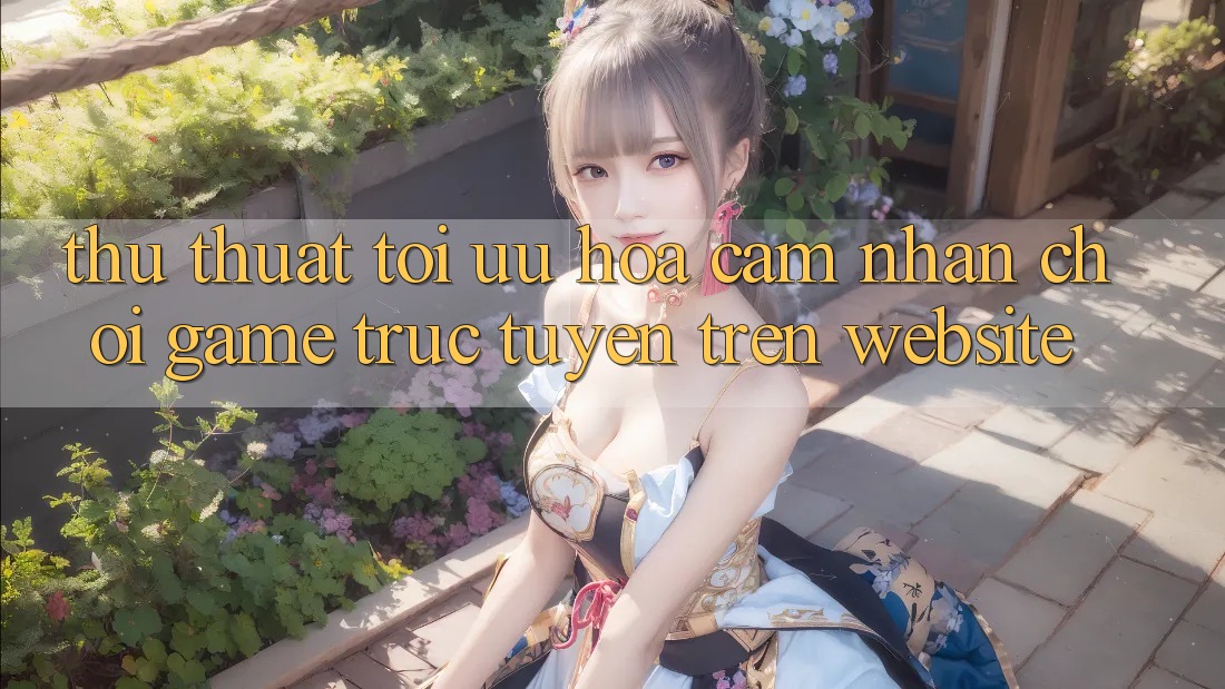 Thủ thuật Tối Ưu Hóa Cảm nhận Chơi Game Trực Tuyến Trên Website