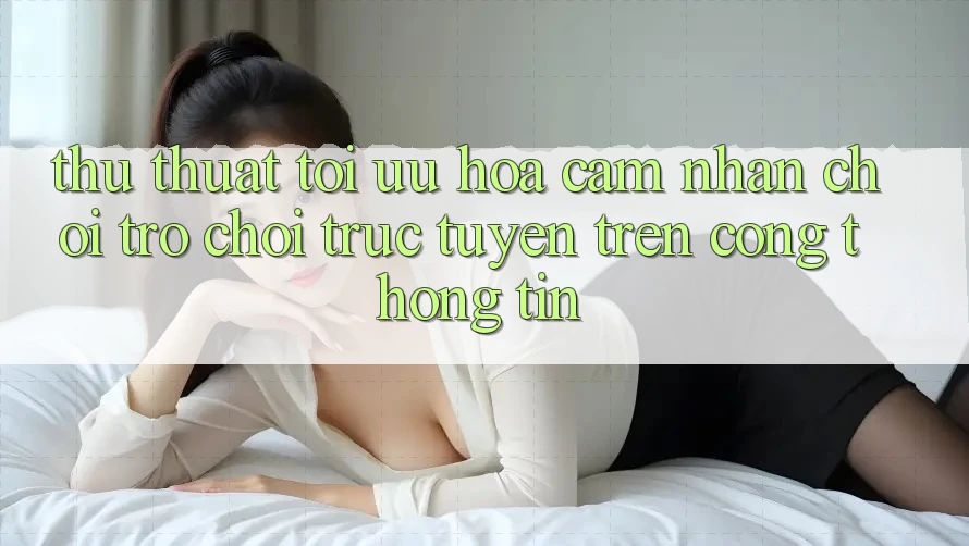 Thủ thuật Tối Ưu Hóa Cảm nhận Chơi Trò chơi Trực Tuyến Trên Cổng thông tin