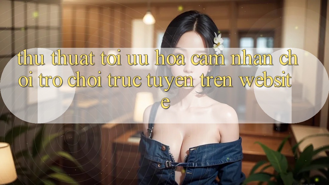 Thủ thuật Tối Ưu Hóa Cảm nhận Chơi Trò chơi Trực Tuyến Trên Website