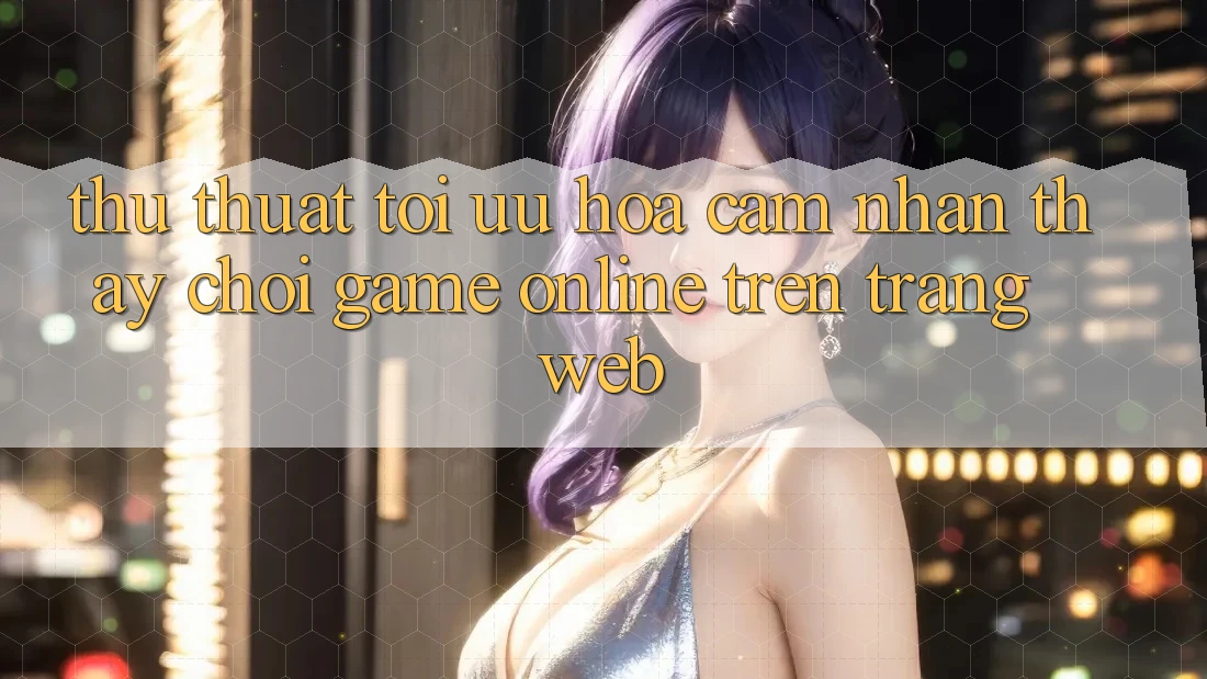 Thủ thuật Tối Ưu Hóa Cảm nhận thấy Chơi Game online Trên Trang web Thủ thuật Tối Ưu Hóa Cảm nhận thấy Chơi Game online Trên Trang web