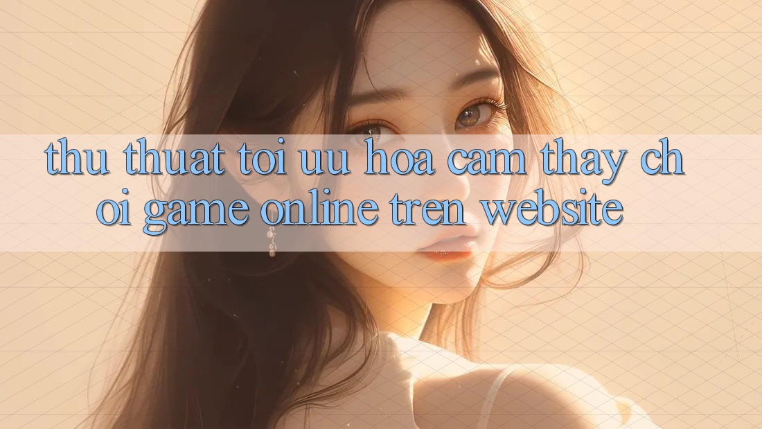 Thủ thuật Tối Ưu Hóa Cảm thấy Chơi Game online Trên Website
