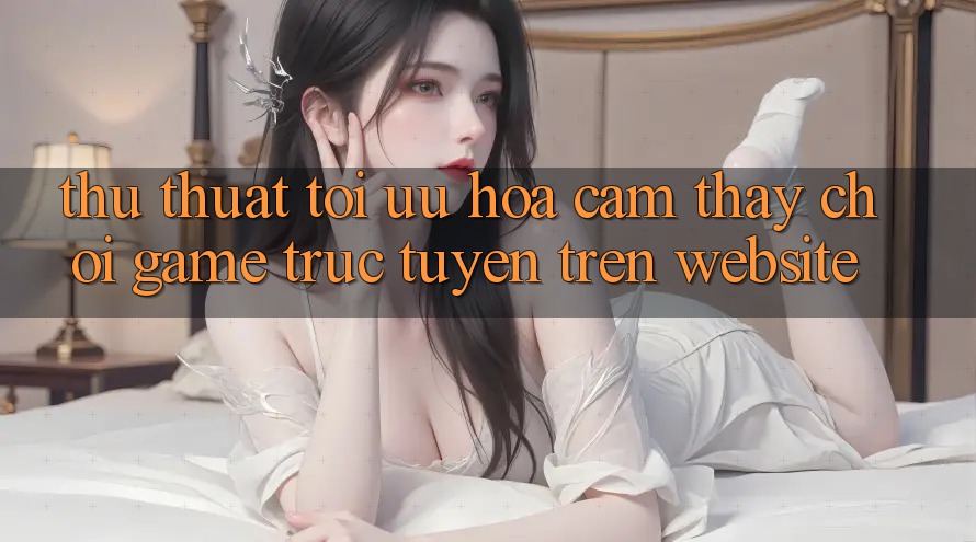 Thủ thuật Tối Ưu Hóa Cảm thấy Chơi Game Trực Tuyến Trên Website