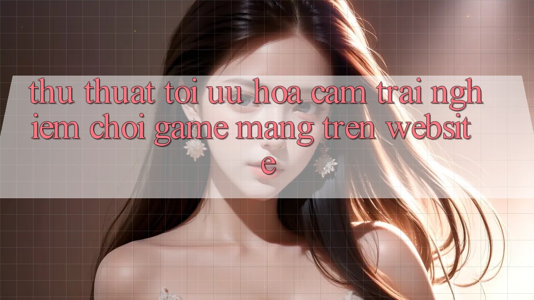 Thủ thuật Tối Ưu Hóa Cảm trải nghiệm Chơi Game mạng Trên Website