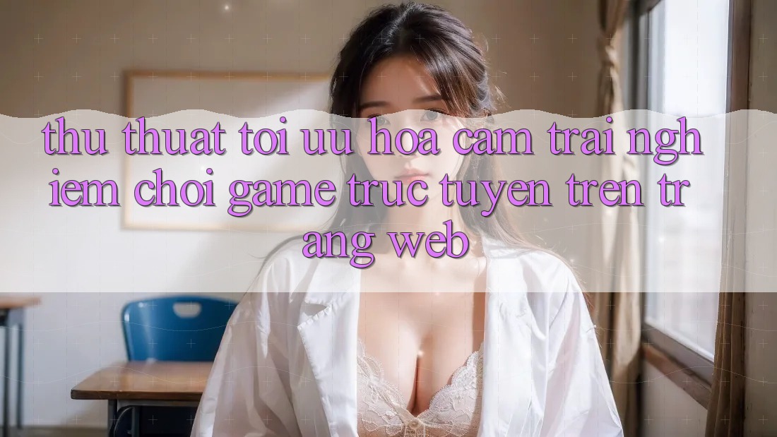 Thủ thuật Tối Ưu Hóa Cảm trải nghiệm Chơi Game Trực Tuyến Trên Trang web Thủ thuật Tối Ưu Hóa Cảm trải nghiệm Chơi Game Trực Tuyến Trên Trang web