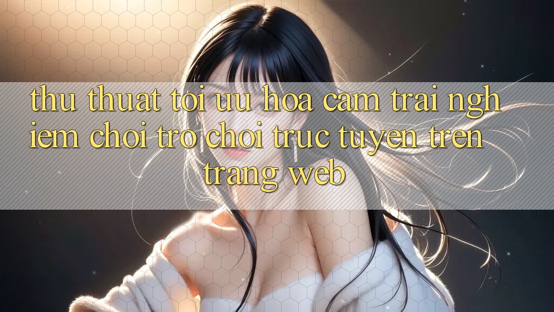 Thủ thuật Tối Ưu Hóa Cảm trải nghiệm Chơi Trò chơi Trực Tuyến Trên Trang web