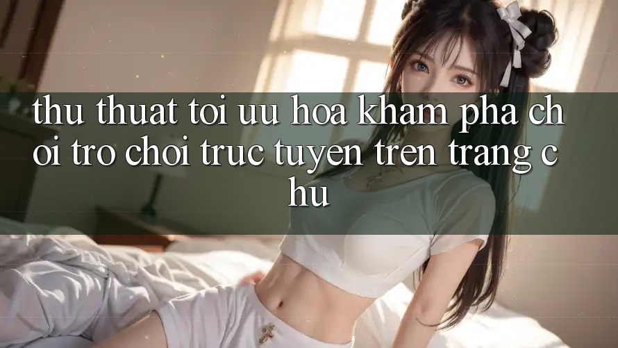 Thủ thuật Tối Ưu Hóa Khám phá Chơi Trò chơi Trực Tuyến Trên Trang chủ